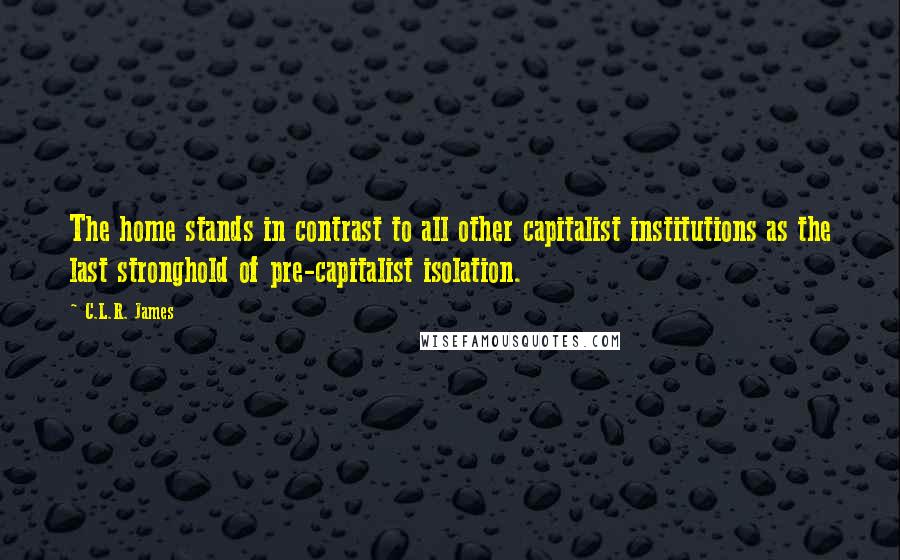 C.L.R. James Quotes: The home stands in contrast to all other capitalist institutions as the last stronghold of pre-capitalist isolation.