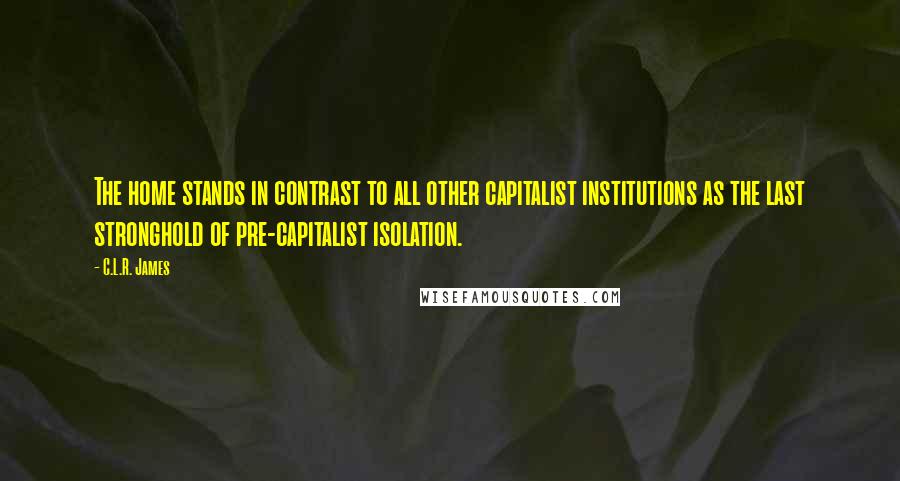 C.L.R. James Quotes: The home stands in contrast to all other capitalist institutions as the last stronghold of pre-capitalist isolation.