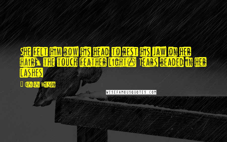 C.L. Wilson Quotes: She felt him bow his head to rest his jaw on her hair, the touch feather light. Tears beaded in her lashes