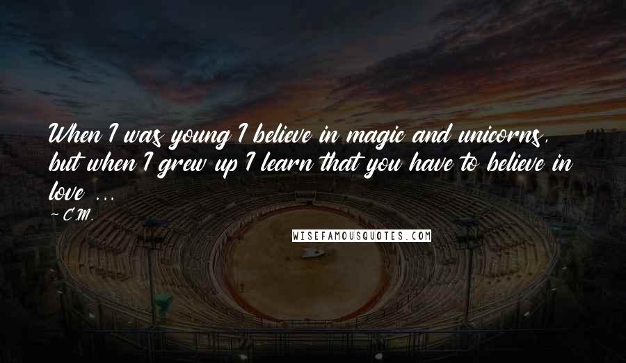 C.M. Quotes: When I was young I believe in magic and unicorns, but when I grew up I learn that you have to believe in love ...