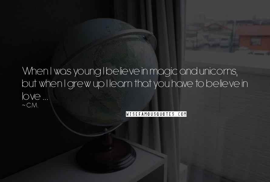 C.M. Quotes: When I was young I believe in magic and unicorns, but when I grew up I learn that you have to believe in love ...