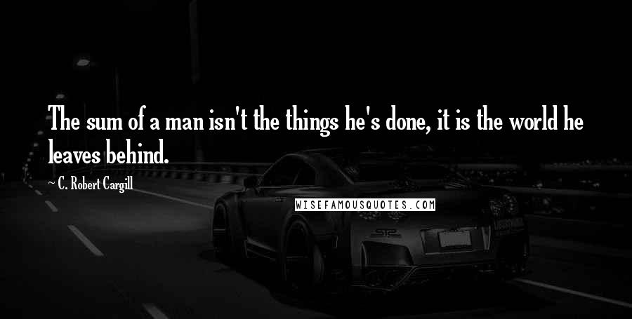 C. Robert Cargill Quotes: The sum of a man isn't the things he's done, it is the world he leaves behind.