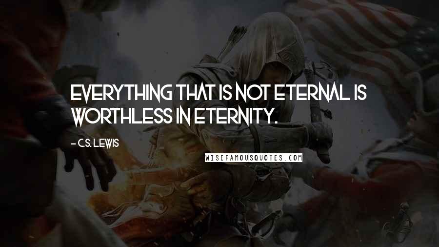 C.S. Lewis Quotes: Everything that is not eternal is worthless in eternity.