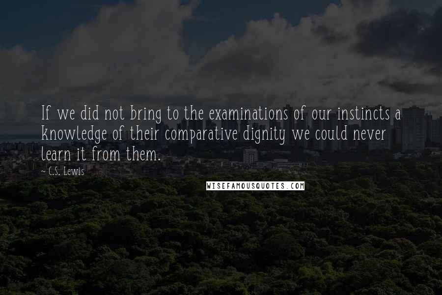 C.S. Lewis Quotes: If we did not bring to the examinations of our instincts a knowledge of their comparative dignity we could never learn it from them.