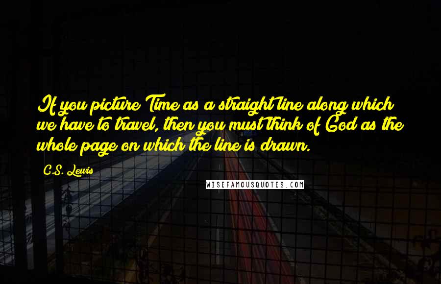 C.S. Lewis Quotes: If you picture Time as a straight line along which we have to travel, then you must think of God as the whole page on which the line is drawn.