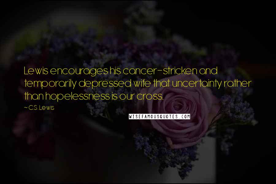 C.S. Lewis Quotes: Lewis encourages his cancer-stricken and temporarily depressed wife that uncertainty rather than hopelessness is our cross.