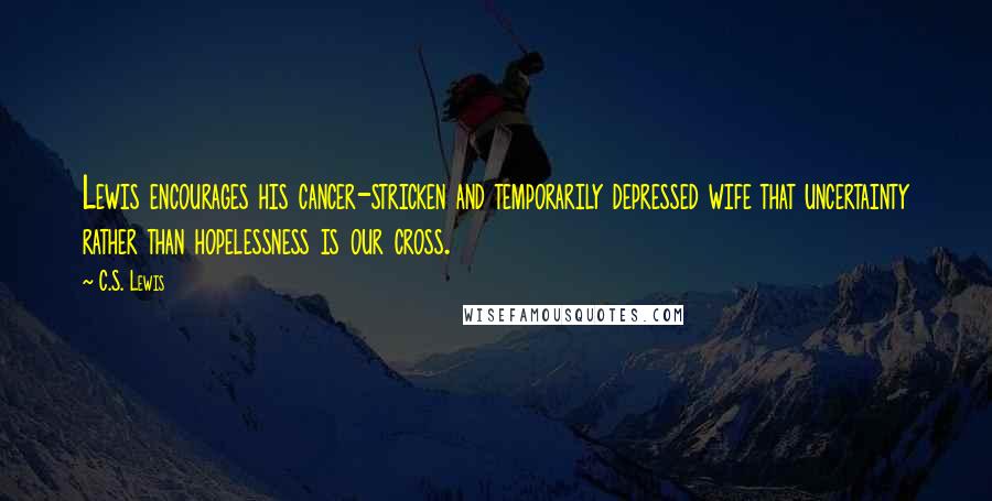 C.S. Lewis Quotes: Lewis encourages his cancer-stricken and temporarily depressed wife that uncertainty rather than hopelessness is our cross.