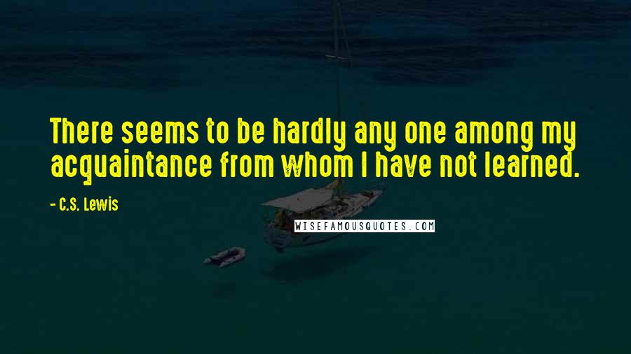 C.S. Lewis Quotes: There seems to be hardly any one among my acquaintance from whom I have not learned.