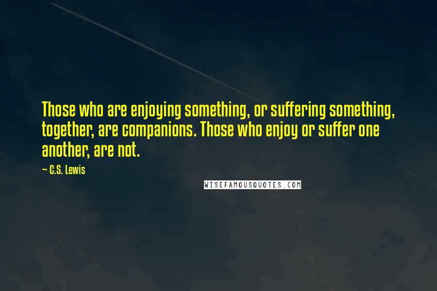 C.S. Lewis Quotes: Those who are enjoying something, or suffering something, together, are companions. Those who enjoy or suffer one another, are not.