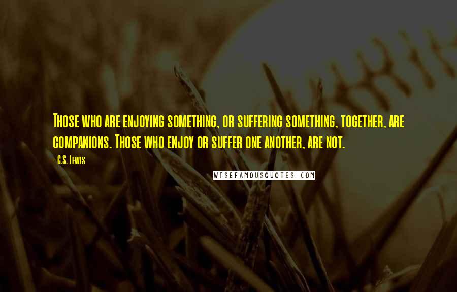 C.S. Lewis Quotes: Those who are enjoying something, or suffering something, together, are companions. Those who enjoy or suffer one another, are not.