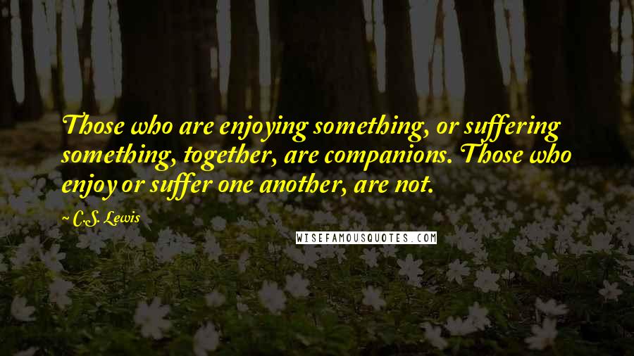 C.S. Lewis Quotes: Those who are enjoying something, or suffering something, together, are companions. Those who enjoy or suffer one another, are not.