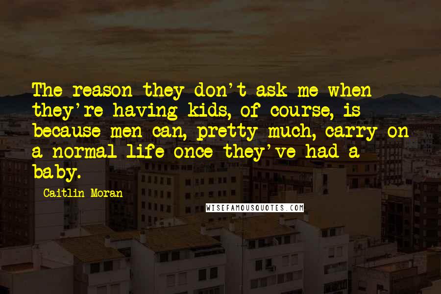 Caitlin Moran Quotes: The reason they don't ask me when they're having kids, of course, is because men can, pretty much, carry on a normal life once they've had a baby.