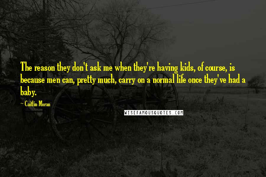 Caitlin Moran Quotes: The reason they don't ask me when they're having kids, of course, is because men can, pretty much, carry on a normal life once they've had a baby.