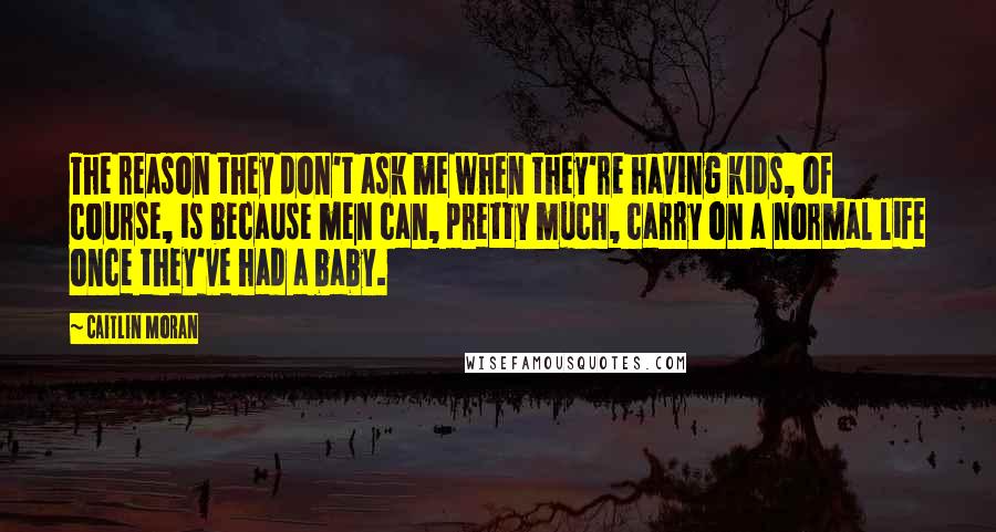 Caitlin Moran Quotes: The reason they don't ask me when they're having kids, of course, is because men can, pretty much, carry on a normal life once they've had a baby.