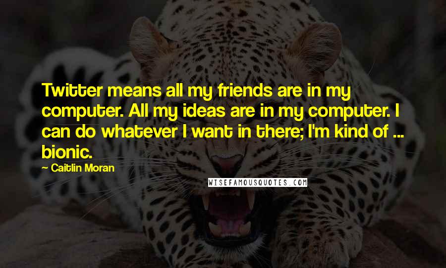 Caitlin Moran Quotes: Twitter means all my friends are in my computer. All my ideas are in my computer. I can do whatever I want in there; I'm kind of ... bionic.