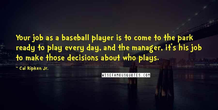 Cal Ripken Jr. Quotes: Your job as a baseball player is to come to the park ready to play every day, and the manager, it's his job to make those decisions about who plays.