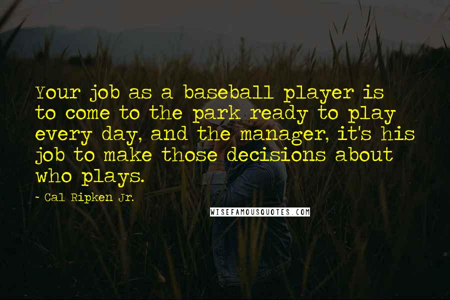 Cal Ripken Jr. Quotes: Your job as a baseball player is to come to the park ready to play every day, and the manager, it's his job to make those decisions about who plays.