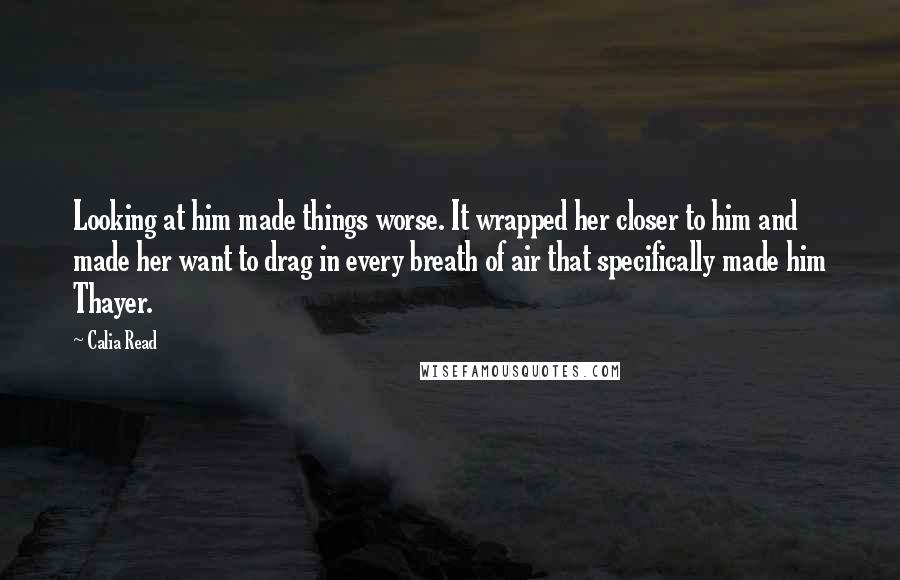 Calia Read Quotes: Looking at him made things worse. It wrapped her closer to him and made her want to drag in every breath of air that specifically made him Thayer.