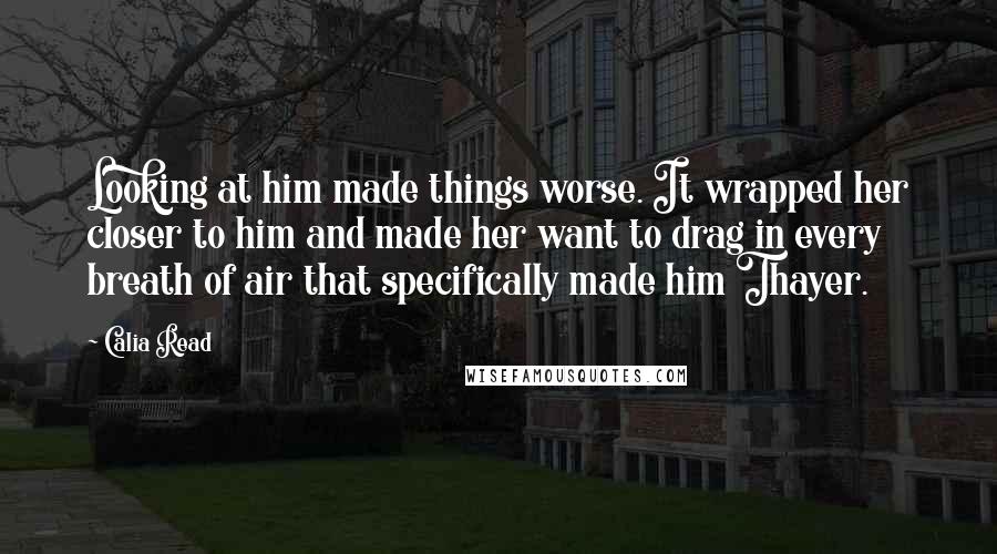 Calia Read Quotes: Looking at him made things worse. It wrapped her closer to him and made her want to drag in every breath of air that specifically made him Thayer.