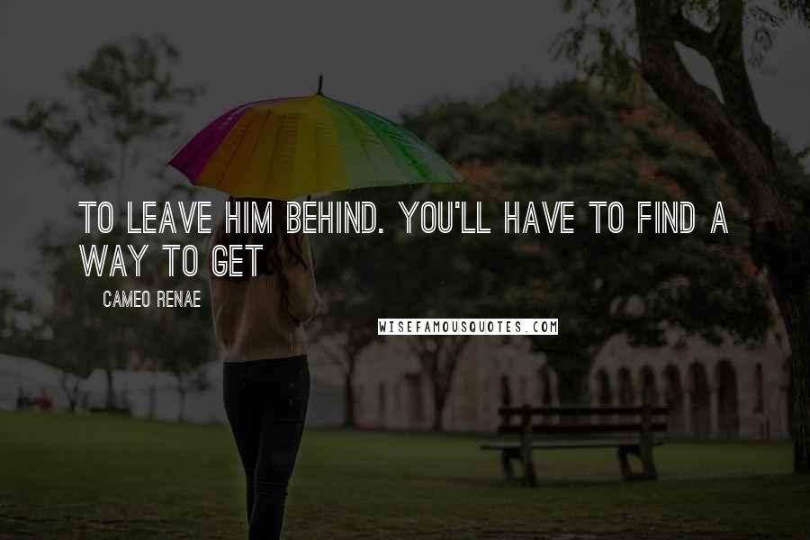 Cameo Renae Quotes: To leave him behind. You'll have to find a way to get