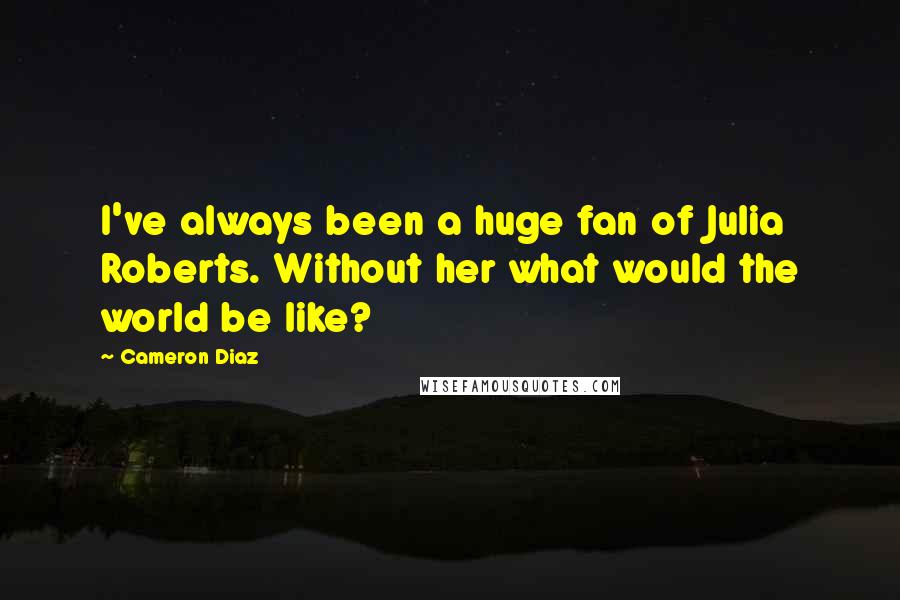 Cameron Diaz Quotes: I've always been a huge fan of Julia Roberts. Without her what would the world be like?