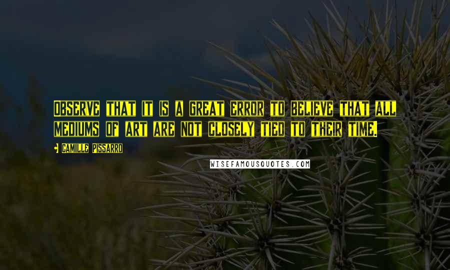 Camille Pissarro Quotes: Observe that it is a great error to believe that all mediums of art are not closely tied to their time.