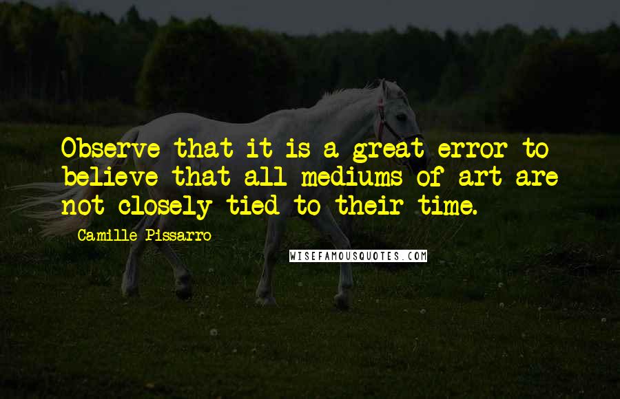 Camille Pissarro Quotes: Observe that it is a great error to believe that all mediums of art are not closely tied to their time.