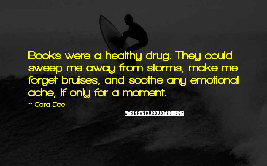 Cara Dee Quotes: Books were a healthy drug. They could sweep me away from storms, make me forget bruises, and soothe any emotional ache, if only for a moment.