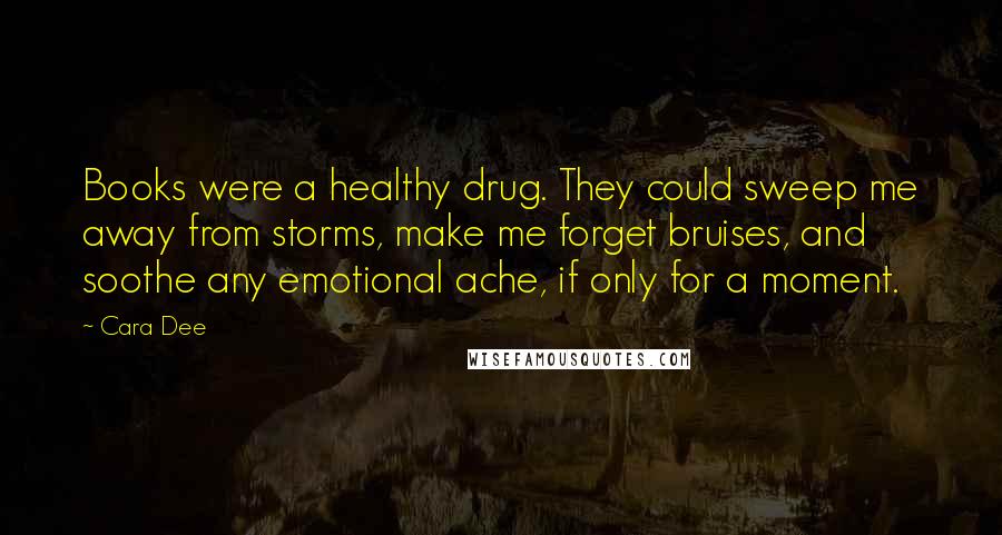 Cara Dee Quotes: Books were a healthy drug. They could sweep me away from storms, make me forget bruises, and soothe any emotional ache, if only for a moment.