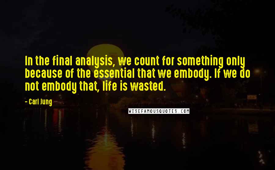 Carl Jung Quotes: In the final analysis, we count for something only because of the essential that we embody. If we do not embody that, life is wasted.