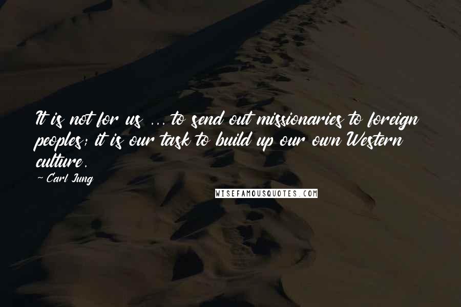 Carl Jung Quotes: It is not for us ... to send out missionaries to foreign peoples; it is our task to build up our own Western culture.