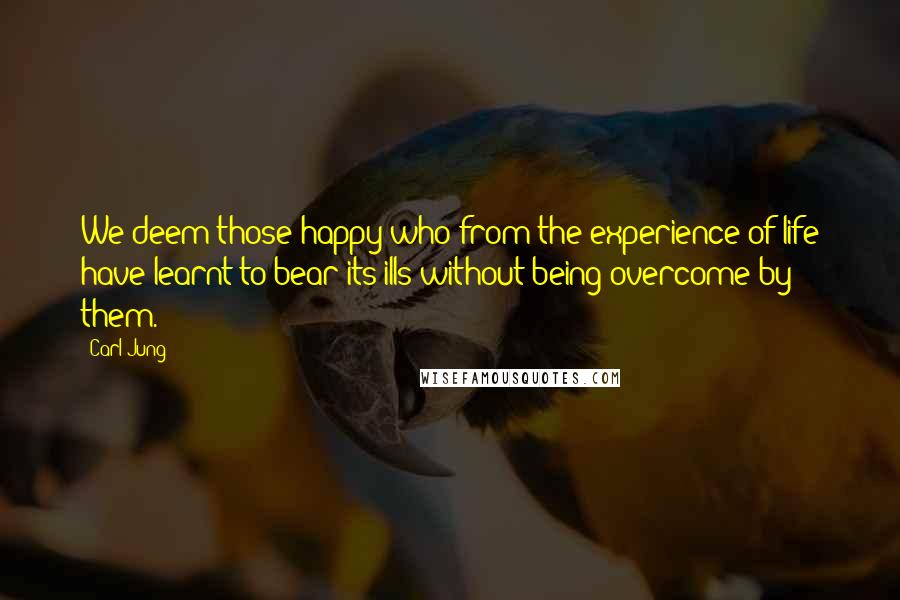 Carl Jung Quotes: We deem those happy who from the experience of life have learnt to bear its ills without being overcome by them.