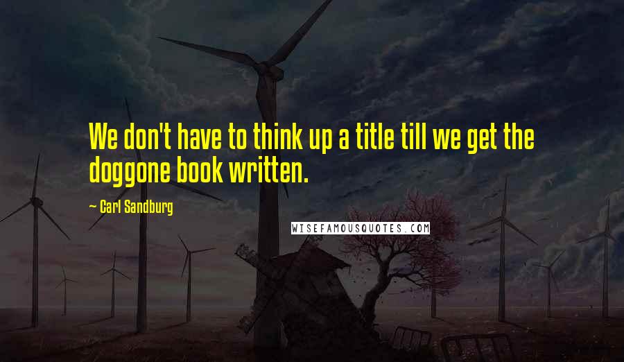 Carl Sandburg Quotes: We don't have to think up a title till we get the doggone book written.