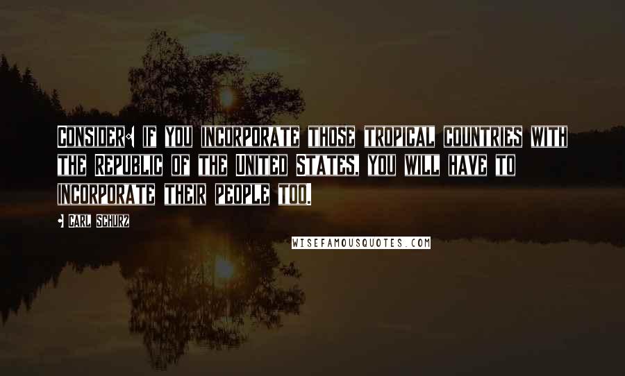 Carl Schurz Quotes: Consider: if you incorporate those tropical countries with the Republic of the United States, you will have to incorporate their people too.