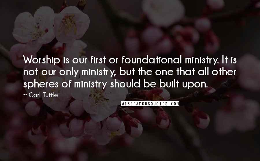 Carl Tuttle Quotes: Worship is our first or foundational ministry. It is not our only ministry, but the one that all other spheres of ministry should be built upon.