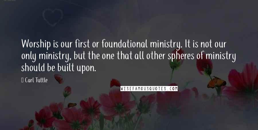 Carl Tuttle Quotes: Worship is our first or foundational ministry. It is not our only ministry, but the one that all other spheres of ministry should be built upon.