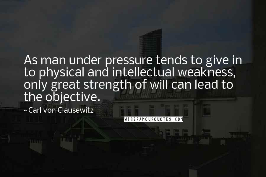 Carl Von Clausewitz Quotes: As man under pressure tends to give in to physical and intellectual weakness, only great strength of will can lead to the objective.