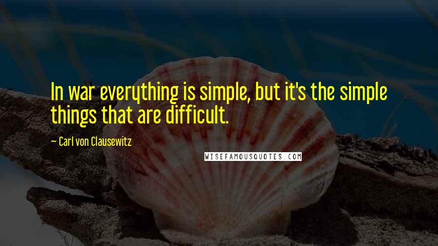 Carl Von Clausewitz Quotes: In war everything is simple, but it's the simple things that are difficult.