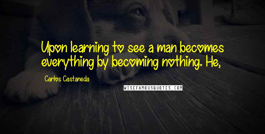 Carlos Castaneda Quotes: Upon learning to see a man becomes everything by becoming nothing. He,