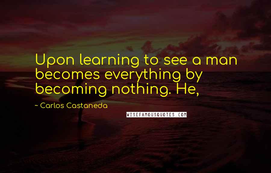 Carlos Castaneda Quotes: Upon learning to see a man becomes everything by becoming nothing. He,