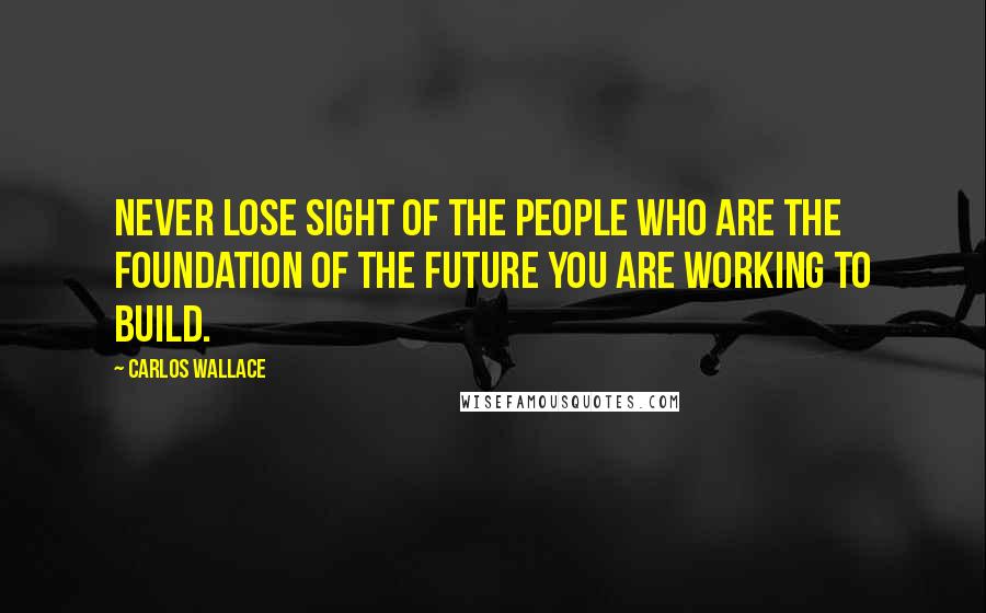 Carlos Wallace Quotes: Never lose sight of the people who are the foundation of the future you are working to build.