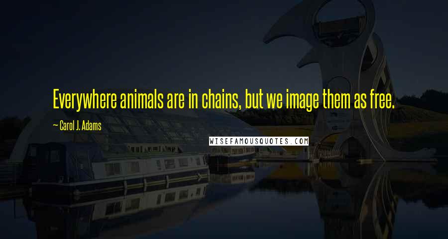 Carol J. Adams Quotes: Everywhere animals are in chains, but we image them as free.