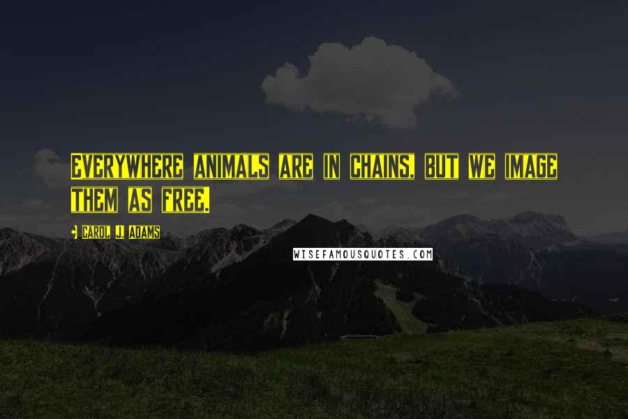 Carol J. Adams Quotes: Everywhere animals are in chains, but we image them as free.