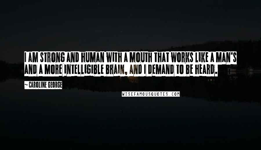 Caroline George Quotes: I am strong and human with a mouth that works like a man's and a more intelligible brain, and I demand to be heard.