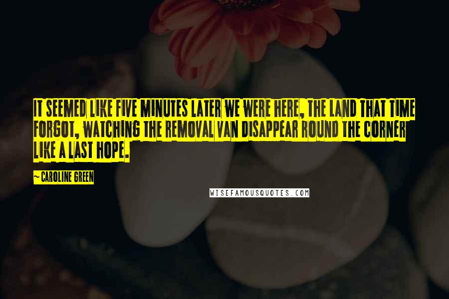 Caroline Green Quotes: It seemed like five minutes later we were here, the Land That Time Forgot, watching the removal van disappear round the corner like a last hope.