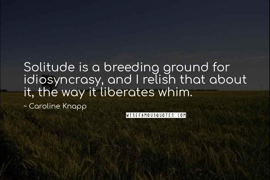 Caroline Knapp Quotes: Solitude is a breeding ground for idiosyncrasy, and I relish that about it, the way it liberates whim.