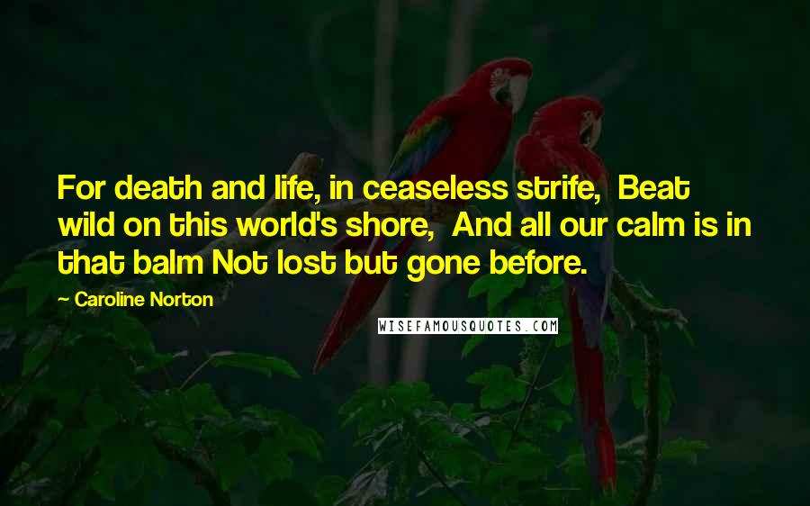 Caroline Norton Quotes: For death and life, in ceaseless strife,  Beat wild on this world's shore,  And all our calm is in that balm Not lost but gone before.