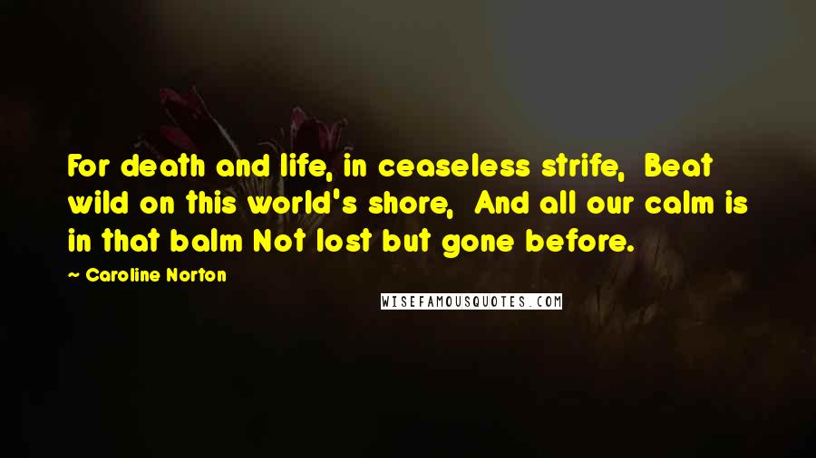 Caroline Norton Quotes: For death and life, in ceaseless strife,  Beat wild on this world's shore,  And all our calm is in that balm Not lost but gone before.