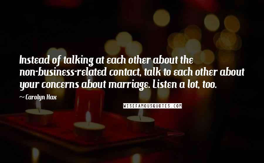 Carolyn Hax Quotes: Instead of talking at each other about the non-business-related contact, talk to each other about your concerns about marriage. Listen a lot, too.