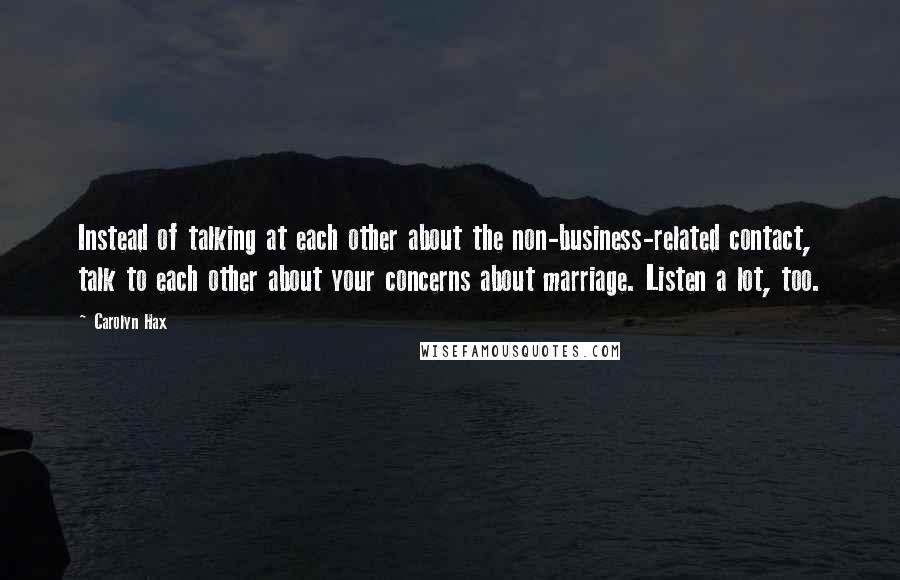 Carolyn Hax Quotes: Instead of talking at each other about the non-business-related contact, talk to each other about your concerns about marriage. Listen a lot, too.